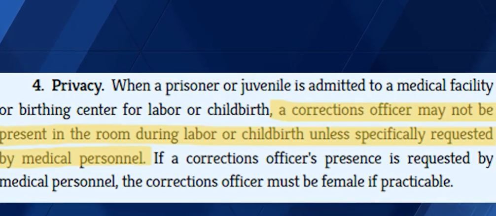 <i>WMTW via CNN Newsource</i><br/>Maine law says a corrections officer may not be in the room for a prisoner's childbirth unless requested by medical personnel. Court documents say their presence was not requested by the hospital.